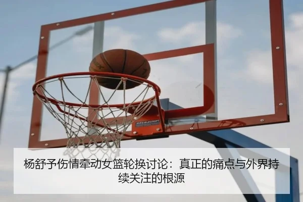 杨舒予伤情牵动女篮轮换讨论：真正的痛点与外界持续关注的根源