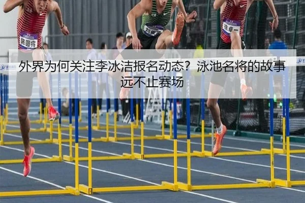 外界为何关注李冰洁报名动态？泳池名将的故事远不止赛场
