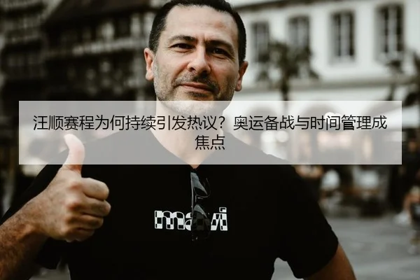 汪顺赛程为何持续引发热议？奥运备战与时间管理成焦点